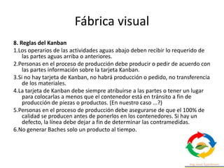 Fábrica visual
8. Reglas del Kanban
1.Los operarios de las actividades aguas abajo deben recibir lo requerido de
las partes aguas arriba o anteriores.
2.Personas en el proceso de producción debe producir o pedir de acuerdo con
las partes información sobre la tarjeta Kanban.
3.Si no hay tarjeta de Kanban, no habrá producción o pedido, no transferencia
de los materiales.
4.La tarjeta de Kanban debe siempre atribuirse a las partes o tener un lugar
para colocarlas a menos que el contenedor está en tránsito a fin de
producción de piezas o productos. (En nuestro caso ...?)
5.Personas en el proceso de producción debe asegurarse de que el 100% de
calidad se producen antes de ponerlos en los contenedores. Si hay un
defecto, la línea debe dejar a fin de determinar las contramedidas.
6.No generar Baches solo un producto al tiempo.
 