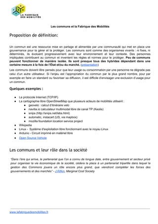 Les communs et la Fabrique des Mobilités
Proposition de définition:
Un commun est une ressource mise en partage et alimentée par une communauté qui met en place une
gouvernance pour la gérer et la protéger. Les communs sont comme des organismes vivants : ni fixes, ni
déterminés, ils évoluent progressivement avec leur environnement et leur contexte. Des personnes
impliquées contribuent au commun et inventent les règles et normes pour le protéger. ​Peu de communs
peuvent fonctionner de manière isolée. Ils sont presque tous des hybrides dépendant dans une
certaine mesure à la fois de l’État et/ou du marché.​ (​présentation​)
Les communs doivent être pensés pour que leur usage ou consommation par une personne ne dégrade pas
celui d’un autre utilisateur. Si l’enjeu est l’appropriation du commun par le plus grand nombre, pour par
exemple en faire un standard ou favoriser sa diffusion, il est difficile d’envisager une exclusion d’usage pour
un commun.
Quelques exemples :
● Le protocole Internet (TCP/IP)
● La cartographie libre OpenStreetMap que plusieurs acteurs de mobilités utilisent :
● geovelo : calcul d‘itinéraire velo
● navitia.io calculateur multimodal libre de canal TP (Keolis)
● snips (http://snips.net/labs.html)
● automatic, instacart (US, via mapbox)
● mozilla foundation location service project
● Wikipedia
● Linux - Système d'exploitation libre fonctionnant avec le noyau Linux
● Arduino - Circuit imprimé en matériel libre
● Open Source Vehicle
Les communs et leur rôle dans la société
“Dans l’ère qui arrive, le partenariat que l’on a connu de longue date, entre gouvernement et secteur privé
pour organiser la vie économique de la société, cèdera la place à un partenariat tripartite dans lequel la
gestion des Commons jouera un rôle encore plus grand, que viendront compléter les forces des
gouvernements et des marchés” - J.Rifkin, Marginal Cost Society
www.lafabriquedesmobilites.fr
 