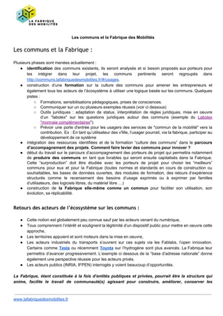 Les communs et la Fabrique des Mobilités
Les communs et la Fabrique :
Plusieurs phases sont menées actuellement :
● identification ​des communs existants, ils seront analysés et si besoin proposés aux porteurs pour
les intégrer dans leur projet, les communs pertinents seront regroupés dans
http://communs.lafabriquedesmobilites.fr/#/usages​.
● construction d’une ​formation ​sur la culture des communs pour amener les entrepreneurs et
également tous les acteurs de l’écosystème à utiliser une logique basée sur les communs. Quelques
pistes :
○ Formations, sensibilisations pédagogiques, prises de consciences.
○ Communiquer sur un ou plusieurs exemples réussis (voir ci dessous)
○ Outils juridiques : adaptation de status, interprétation de règles juridiques, mise en oeuvre
d’un "labolex" sur les questions juridiques autour des communs (exemple du ​Labolex
"monnaie complémentaires​").
○ Prévoir une porte d'entrée pour les usagers des services de "commun de la mobilité" vers la
contribution. Ex : En tant qu’utilisateur des v'lille, l’usager pourrait, via la fabrique, participer au
développement de ce système
● intégration des ressources identifiées et de la formation “culture des communs” dans le ​parcours
d’accompagnement des projets​. ​Comment faire levier des communs pour innover ?
● début du travail sur le parcours d’accompagnement des porteurs de projet qui permettra notamment
de ​produire des communs en tant que livrables qui seront ensuite capitalisés dans la Fabrique.
Cette “surproduction” doit être étudiée avec les porteurs de projet pour choisir les “meilleurs”
communs pour eux et pour la Fabrique (toutes normes et standards en cours de construction ou
souhaitables, les bases de données ouvertes, des modules de formation, des retours d’expérience
structurés comme le recensement des besoins d’usage exprimés ou à exprimer par familles
d’utilisateurs, des logiciels libres, du matériel libre …)
● construction de ​la Fabrique elle-même comme un commun pour faciliter son utilisation, son
évolution, sa réplicabilité.
Retours des acteurs de l’écosystème sur les communs :
● Cette notion est globalement peu connue sauf par les acteurs venant du numérique,
● Tous comprennent l’intérêt et soulignent la légitimité d’un dispositif public pour mettre en oeuvre cette
approche,
● Les territoires appuient et sont moteurs dans la mise en oeuvre,
● Les acteurs industriels du transports s’ouvrent sur ces sujets via les Fablabs, l’open innovation.
Certains comme ​Tesla ​ou récemment ​Toyota sur l’hydrogène sont plus avancés. La Fabrique leur
permettra d’avancer progressivement. L’exemple ci dessous de la “base d’adresse nationale” donne
également une perspective réussie pour les acteurs privés.
● Les acteurs publics (INRIA, IFPEN) interrogés y voient beaucoup d’opportunités.
La Fabrique, étant constituée à la fois d’entités publiques et privées, pourrait être la structure qui
anime, facilite le travail de communauté(s) agissant pour construire, améliorer, conserver les
www.lafabriquedesmobilites.fr
 