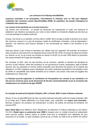 Les communs et la Fabrique des Mobilités
communs essentiels à cet écosystème. Concrètement la Fabrique aura un rôle pour déployer
l’utilisation des communs comme OpenStreetMap (OSM), de capitaliser, de susciter l’émergence et
l’utilisation des communs.
Les normes et les standards vis à vis des Communs :
Les racines sont communes : un groupe de personnes qui s’approprient un sujet, une ressource et
collaborent, par itérations successives pour créer un bien matériel ou immateriel utilisable par des tiers qui
n’ont pas participé à la création dudit bien.
Ensuite, une norme ou un standard, une fois créé et “codifié” tend à se figer et quitter le domaine et la culture
des communs, puisqu’il n’y a pas de processus rapide de modification, d’évolution, voire de dépreciation /
abandon. Les communs sont toujours adossés à une communauté qui veillent à son évolution et son
utilisation.
Cela peut aboutir à des normes et standards non utilisés voire non respectés. Par exemple, de nombreux
vélos circulant en ville aujourd’hui ne respectent pas la norme NF EN 14764, et nombre de vélos sont vendus
sur internet, en kit, ce qui à priori est contraire au décret no 95-937 du 24 août 1995 relatif à la prévention
des risques résultant de l'usage des bicyclettes.
Par contraste, le W3C, dont une des fonctions est de concevoir, spécifier et maintenir les standards du
commun qu’est l’internet, utilise des processus et une gouvernance ouverte, participative, agile et flexible
assurant que ces standards et normes restent d’actualité voire devancent les besoins de la majorité des
utilisateurs. Le W3C s’applique aussi à développer des outils numériques permettant à tout utilisateur averti
de vérifier la compatibilité avec lesdits standards de sa création / son produit, mais aussi de suggérer des
améliorations en “temps réel”.
La Fabrique pourrait augmenter la contribution de l’écosystème aux normes et aux standards à la
fois par les communs (pour qu’ils deviennent de fait des normes/standards) et par la connexion des
entrepreneurs aux instances de type AFNOR.
Un exemple de partenariat tripartite (Cadastre, IGN, La Poste), BAN, la base d'adresse nationale
Depuis 12 ans, le projet BAN tente de créer une base d’adresse nationale à partir de 3 bases (Cadastre, IGN
et La Poste dont 3 bases différentes à La Poste (lettre, colis, publicité)). Les ​enjeux sont essentiels :
Services d’urgence, les pompiers, les ambulanciers, la police, les postes, les services de transports, les
services GPS.
Open Street Map ​lance BANO en 2014. Rapidement, ils obtiennent 15 millions d'adresses sur 20 millions.
Fin 2014, ​Etalab signe un partenariat avec OSM ​et inaugure ainsi un modèle innovant de collaboration
entre pouvoirs publics, acteurs publics et société civile pour la constitution d’un référentiel clé pour
l’économie et la société. La base d’adresse commune de La Poste, de l’IGN et de la DGFIP (25 millions
www.lafabriquedesmobilites.fr
 