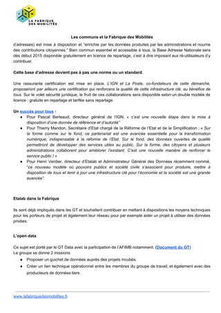 Les communs et la Fabrique des Mobilités
d’adresses) est mise à disposition et “enrichie par les données produites par les administrations et nourrie
des contributions citoyennes.” Bien commun essentiel et accessible à tous, la Base Adresse Nationale sera
dès début 2015 disponible gratuitement en licence de repartage, c’est à dire imposant aux ré-utilisateurs d’y
contribuer.
Cette base d’adresse devient pas à pas une norme ou un standard.
Une rassurante certification est mise en place. ​L’IGN et La Poste, co-fondateurs de cette démarche,
proposeront par ailleurs une certification qui renforcera la qualité de cette infrastructure clé, au bénéfice de
tous. Sur le volet sécurité juridique, le fruit de ces collaborations sera disponible selon un double modèle de
licence : gratuite en repartage et tarifée sans repartage
Un ​succès pour tous​ :
● Pour Pascal Berteaud, directeur général de l’IGN, « ​c’est une nouvelle étape dans la mise à
disposition d’une donnée de référence et d’autorité”
● Pour Thierry Mandon, Secrétaire d’Etat chargé de la Réforme de l’Etat et de la Simplification : « ​Sur
la forme comme sur le fond, ce partenariat est une avancée essentielle pour la transformation
numérique, indispensable à la réforme de l’Etat. Sur le fond, des données ouvertes de qualité
permettront de développer des services utiles au public. Sur la forme, des citoyens et plusieurs
administrations collaborent pour améliorer l’existant. C’est une nouvelle manière de renforcer le
service public ! »
● Pour Henri Verdier, directeur d’Etalab et Administrateur Général des Données récemment nommé,
“​ce nouveau modèle où pouvoirs publics et société civile s’associent pour produire, mettre à
disposition de tous et tenir à jour une infrastructure clé pour l’économie et la société est une grande
avancée”.
Etalab dans la Fabrique
Ils sont déjà impliqués dans les GT et souhaitent contribuer en mettant à dispositions les moyens techniques
pour les porteurs de projet et également leur réseau pour par exemple aider un projet à utiliser des données
privées.
L’open data
Ce sujet est porté par le GT Data avec la participation de l’AFIMB notamment. (​Document du GT​)
Le groupe se donne 2 missions
● Proposer un guichet de données auprès des projets incubés.
● Créer un lien technique opérationnel entre les membres du groupe de travail, et également avec des
producteurs de données tiers.
www.lafabriquedesmobilites.fr
 