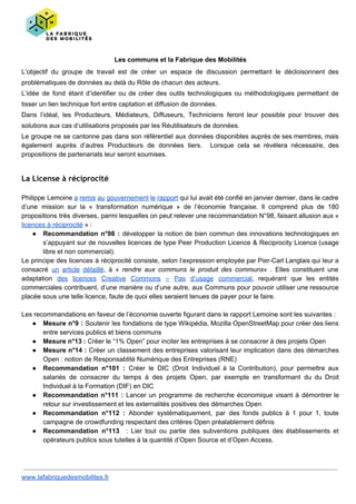 Les communs et la Fabrique des Mobilités
L’objectif du groupe de travail est de créer un espace de discussion permettant le décloisonnent des
problématiques de données au delà du Rôle de chacun des acteurs.
L’idée de fond étant d’identifier ou de créer des outils technologiques ou méthodologiques permettant de
tisser un lien technique fort entre captation et diffusion de données.
Dans l’idéal, les Producteurs, Médiateurs, Diffuseurs, Techniciens feront leur possible pour trouver des
solutions aux cas d’utilisations proposés par les Réutilisateurs de données.
Le groupe ne se cantonne pas dans son référentiel aux données disponibles auprès de ses membres, mais
également auprès d’autres Producteurs de données tiers. Lorsque cela se révélera nécessaire, des
propositions de partenariats leur seront soumises.
La License à réciprocité
Philippe Lemoine a remis au gouvernement le rapport qui lui avait été confié en janvier dernier, dans le cadre
d’une mission sur la « transformation numérique » de l’économie française. Il comprend plus de 180
propositions très diverses, parmi lesquelles on peut relever une recommandation N°98, faisant allusion aux «
licences à réciprocité​ » :
● Recommandation n°98 : développer la notion de bien commun des innovations technologiques en
s’appuyant sur de nouvelles licences de type Peer Production Licence & Reciprocity Licence (usage
libre et non commercial).
Le principe des licences à réciprocité consiste, selon l’expression employée par Pier-Carl Langlais qui leur a
consacré ​un article détaillé​, à « ​rendre aux communs le produit des communs« . Elles constituent une
adaptation ​des licences Creative Commons – Pas d’usage commercial​, requérant que les entités
commerciales contribuent, d’une manière ou d’une autre, aux Communs pour pouvoir utiliser une ressource
placée sous une telle licence, faute de quoi elles seraient tenues de payer pour le faire.
Les recommandations en faveur de l’économie ouverte figurant dans le rapport Lemoine sont les suivantes :
● Mesure n°9 : Soutenir les fondations de type Wikipédia, Mozilla OpenStreetMap pour créer des liens
entre services publics et biens communs
● Mesure n°13 :​ Créer le “1% Open” pour inciter les entreprises à se consacrer à des projets Open
● Mesure n°14 : ​Créer un classement des entreprises valorisant leur implication dans des démarches
Open : notion de Responsablité Numérique des Entreprises (RNE)
● Recommandation n°101 : ​Créer le DIC (Droit Individuel à la Contribution), pour permettre aux
salariés de consacrer du temps à des projets Open, par exemple en transformant du du Droit
Individuel à la Formation (DIF) en DIC
● Recommandation n°111 : ​Lancer un programme de recherche économique visant à démontrer le
retour sur investissement et les externalités positives des démarches Open
● Recommandation n°112 : Abonder systématiquement, par des fonds publics à 1 pour 1, toute
campagne de crowdfunding respectant des critères Open préalablement définis
● Recommandation n°113 : Lier tout ou partie des subventions publiques des établissements et
opérateurs publics sous tutelles à la quantité d’Open Source et d’Open Access.
www.lafabriquedesmobilites.fr
 