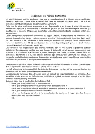 Les communs et la Fabrique des Mobilités
Un point intéressant que l’on peut noter, c’est que le rapport envisage à la fois des pouvoirs publics en
soutien à l’économie ouverte, mais également une série de mesures concrètes visant à ce que les
entreprises contribuent elles aussi à la constitution de Communs.
Plutôt que de suivre une logique « organique » ou « fonctionnelle », les licences à réciprocité pourraient
adopter une approche « institutionnelle ». Une charte pourrait en effet être établie pour définir ce qui
constitue une « économie éthique », au sens fort où Michel Bauwens entend cette expression en lien avec
les Communs.
Cette Charte pourrait reprendre les propositions du rapport Lemoine, en exigeant que les entreprises – qu’il
s’agisse de coopératives ou non – doivent consacrer a minima 1% de leur budget à des projets Open, ouvrir
un Droit Individuel à la Contribution à leurs employés, souscrire aux principes d’une Responsabilité
Numérique des Entreprises (RNE), contribuer aux financement de grands projets portés par des fondations
comme Wikipédia, OpenStreetMap, Mozilla, etc.
Les entreprises qui respecteraient ces critères pourraient alors se voir ouverte la possibilité d’utiliser
gratuitement les ressources placées sous des licences à réciprocité. Le fait que des mesures concrètes,
incarnant la « contribution aux communs », soient fixées par une Charte fournit des critères clairs aux
entreprises, de manière à ce qu’elles sachent comment agir en faveur des Communs. Par ailleurs, rien
n’empêche que la Charte comporte aussi des principes applicables aux personnes publiques, en suivant les
recommandations reprises là aussi par le rapport Lemoine.
Bastien Guerry, qui est à l’origine de la notion de Responsabilité Numérique des Entreprises (RNE) inspirée
de la Responsabilité Sociale des Entreprises (RSE), précise cette idée :
La RNE s’inspire de la Responsabilité Sociétale des Entreprises : un dispositif de responsabilisation des
entreprises face aux effets qu’elles exercent sur la société.
La responsabilité numérique des entreprises serait un dispositif de responsabilisation des entreprises face
aux effets qu’elles exercent sur l’infrastructure matérielle et logicielle soutenant Internet, et sur les ​biens
communs numériques qui y fleurissent.
Quelques pistes pour la construction d’un indicateur RNE :
● est-ce que l’entreprise soutient la neutralité du net ?
● est-ce que l’entreprise contribue au développement de logiciels libres ?
● est-ce que l’entreprise contribue à Wikipédia ou aux autres projets de la fondation Wikimédia ?
● est-ce que l’entreprise contribue à OpenStreetMap ?
● est-ce que l’entreprise contribue à la sensibilisation du public sur la façon dont les données
personnelles sont commercialisées ?
● Etc.
www.lafabriquedesmobilites.fr
 