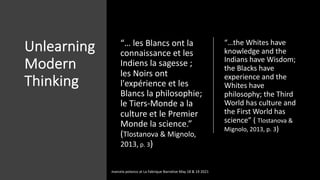 Unlearning
Modern
Thinking
“… les Blancs ont la
connaissance et les
Indiens la sagesse ;
les Noirs ont
l'expérience et les
Blancs la philosophie;
le Tiers-Monde a la
culture et le Premier
Monde la science.”
(Tlostanova & Mignolo,
2013, p. 3)
“…the Whites have
knowledge and the
Indians have Wisdom;
the Blacks have
experience and the
Whites have
philosophy; the Third
World has culture and
the First World has
science” ( Tlostanova &
Mignolo, 2013, p. 3)
marcela polanco at La Fabrique Narrative May 18 & 19 2021
 