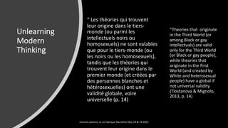 Unlearning
Modern
Thinking
“ Les théories qui trouvent
leur origine dans le tiers-
monde (ou parmi les
intellectuels noirs ou
homosexuels) ne sont valables
que pour le tiers-monde (ou
les noirs ou les homosexuels),
tandis que les théories qui
trouvent leur origine dans le
premier monde (et créées par
des personnes blanches et
hétérosexuelles) ont une
validité globale, voire
universelle (p. 14)
“Theories that originate
in the Third World (or
among Black or gay
intellectuals) are valid
only for the Third World
(or Black or gay people),
while theories that
originate in the First
World (and created by
White and heterosexual
people) have a global if
not universal validity
(Tlostanova & Mignolo,
2013, p. 14)
marcela polanco at La Fabrique Narrative May 18 & 19 2021
 