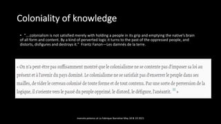 • ”….colonialism is not satisfied merely with holding a people in its grip and emptying the native’s brain
of all form and content. By a kind of perverted logic it turns to the past of the oppressed people, and
distorts, disfigures and destroys it." Frantz Fanon—Les damnés de la terre.
Coloniality of knowledge
marcela polanco at La Fabrique Narrative May 18 & 19 2021
 