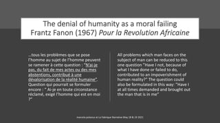The denial of humanity as a moral failing
Frantz Fanon (1967) Pour la Revolution Africaine
…tous les problèmes que se pose
l’homme au sujet de l’homme peuvent
se ramener à cette question : “N’ai-je
pas, du fait de mes actes ou des mes
abstentions, contribué à une
dévalorisation de la réalité humaine”.
Question qui pourrait se formuler
encore : “ Ai-je en toute circonstance
réclamé, exigé l’homme qui est en moi
?”
All problems which man faces on the
subject of man can be reduced to this
one question ”Have I not, because of
what I have done or failed to do,
contributed to an impoverishment of
human reality?” The question could
also be formulated in this way: ”Have I
at all times demanded and brought out
the man that is in me”
marcela polanco at La Fabrique Narrative May 18 & 19 2021
 
