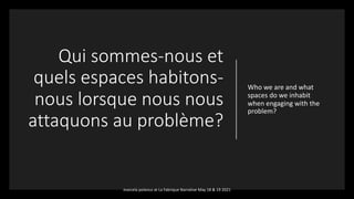 Qui sommes-nous et
quels espaces habitons-
nous lorsque nous nous
attaquons au problème?
Who we are and what
spaces do we inhabit
when engaging with the
problem?
marcela polanco at La Fabrique Narrative May 18 & 19 2021
 