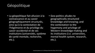 Géopolitique
• La géopolitique fait allusion à la
connaissance et au savoir
géographiquement structurés,
ainsi qu'à la contestation de
l'hégémonie et du privilège du
savoir occidental et de ses
institutions (universités, système
de santé mentale, recherche,
etc.).
• Geo-politics alludes to
geographically structured
knowledge and knowing; and
the contestation to the
hegemony and privilege of
Western knowledge-making and
its institutions (i.e. universities,
mental health system, research,
etc.).
marcela polanco at La Fabrique Narrative May 18 & 19 2021
 