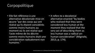 Corpopolitique
• Elle fait référence à une
alternative décoloniale mise en
œuvre "par des corps qui ont
réalisé qu'ils étaient considérés
comme moins humains au
moment où ils ont réalisé que
l'acte même de les décrire
comme moins humains était une
considération radicalement non
humaine."
• It refers to a decolonial
alternative enacted “by bodies
who realized that they were
considered less human at the
moment they realized that the
very act of describing them as
less human was a radical un-
human consideration” (Mignolo,
2013, p. 174).
marcela polanco at La Fabrique Narrative May 18 & 19 2021
 