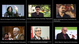 Ramon Grosfoguel; Puerto Rico-US; Sociologie Santiago Castro Gómez; Colombia; Phylosophie
Nelson Maldonado-Torres; Puerto Rico-US;
Phylosophie
Enrique Dussel; Argentina-Mexico; Phylosophie Anibal Quijano; Perú; Sociologie Walter Mignolo; Argentina-US; Sémiotique
marcela polanco at La Fabrique Narrative May 18 & 19 2021
 