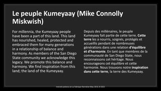 Le peuple Kumeyaay (Mike Connolly
Miskwish)
For millennia, the Kumeyaay people
have been a part of this land. This land
has nourished, healed, protected and
embraced them for many generations
in a relationship of balance and
harmony. As members of the San Diego
State community we acknowledge this
legacy. We promote this balance and
harmony. We find inspiration from this
land; the land of the Kumeyaay.
Depuis des millénaires, le peuple
Kumeyaay fait partie de cette terre. Cette
terre les a nourris, soignés, protégés et
accueillis pendant de nombreuses
générations dans une relation d'équilibre
et d'harmonie. En tant que membres de la
communauté de San Diego State, nous
reconnaissons cet héritage. Nous
encourageons cet équilibre et cette
harmonie. Nous trouvons notre inspiration
dans cette terre, la terre des Kumeyaay.
marcela polanco at La Fabrique Narrative May 18 & 19 2021
 