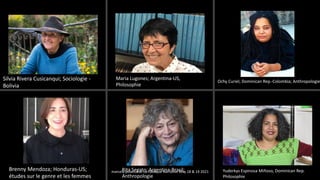 Silvia Rivera Cusicanqui; Sociologie -
Bolivia
Maria Lugones; Argentina-US,
Philosophie
Ochy Curiel; Dominican Rep.-Colombia; Anthropologie
Yuderkys Espinosa Miñoso, Dominican Rep.
Philosophie
Rita Segato; Argentina-Brasil;
Anthropologie
Brenny Mendoza; Honduras-US;
études sur le genre et les femmes
marcela polanco at La Fabrique Narrative May 18 & 19 2021
 