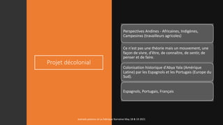 Projet décolonial
Perspectives Andines - Africaines, Indigènes,
Campesinxs (travailleurs agricoles)
Ce n'est pas une théorie mais un mouvement, une
façon de vivre, d'être, de connaître, de sentir, de
penser et de faire.
Colonisation historique d'Abya Yala (Amérique
Latine) par les Espagnols et les Portugais (Europe du
Sud).
Espagnols, Portugais, Français
marcela polanco at La Fabrique Narrative May 18 & 19 2021
 