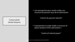 Colonialité
(Anibal Quijano)
• Une perspective pour rendre visible une
structure de pouvoir issue de la colonisation-
"matrice du pouvoir colonial".
• A perspective to make visible a structure of
power product of the colonization—
”matrix of colonial power”
marcela polanco at La Fabrique Narrative May 18 & 19 2021
 