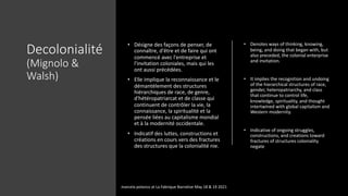 Decolonialité
(Mignolo &
Walsh)
• Désigne des façons de penser, de
connaître, d'être et de faire qui ont
commencé avec l'entreprise et
l'invitation coloniales, mais qui les
ont aussi précédées.
• Elle implique la reconnaissance et le
démantèlement des structures
hiérarchiques de race, de genre,
d'hétéropatriarcat et de classe qui
continuent de contrôler la vie, la
connaissance, la spiritualité et la
pensée liées au capitalisme mondial
et à la modernité occidentale.
• Indicatif des luttes, constructions et
créations en cours vers des fractures
des structures que la colonialité nie.
• Denotes ways of thinking, knowing,
being, and doing that began with, but
also preceded, the colonial enterprise
and invitation.
• It implies the recognition and undoing
of the hierarchical structures of race,
gender, heteropatriarchy, and class
that continue to control life,
knowledge, spirituality, and thought
intertwined with global capitalism and
Western modernity.
• Indicative of ongoing struggles,
constructions, and creations toward
fractures of structures coloniality
negate
marcela polanco at La Fabrique Narrative May 18 & 19 2021
 