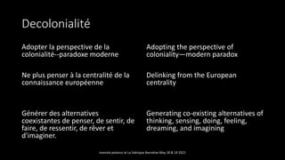 Decolonialité
Adopter la perspective de la
colonialité--paradoxe moderne
Ne plus penser à la centralité de la
connaissance européenne
Générer des alternatives
coexistantes de penser, de sentir, de
faire, de ressentir, de rêver et
d'imaginer.
Adopting the perspective of
coloniality—modern paradox
Delinking from the European
centrality
Generating co-existing alternatives of
thinking, sensing, doing, feeling,
dreaming, and imagining
marcela polanco at La Fabrique Narrative May 18 & 19 2021
 