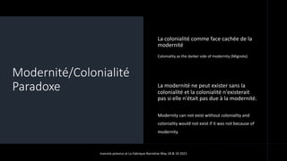 Modernité/Colonialité
Paradoxe
La colonialité comme face cachée de la
modernité
Coloniality as the darker side of modernity (Mignolo)
La modernité ne peut exister sans la
colonialité et la colonialité n'existerait
pas si elle n'était pas due à la modernité.
• Modernity can not exist without coloniality and
• coloniality would not exist if it was not because of
• modernity
marcela polanco at La Fabrique Narrative May 18 & 19 2021
 