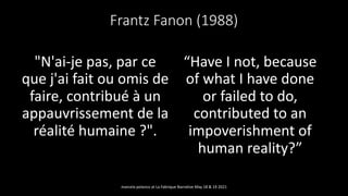 Frantz Fanon (1988)
"N'ai-je pas, par ce
que j'ai fait ou omis de
faire, contribué à un
appauvrissement de la
réalité humaine ?".
“Have I not, because
of what I have done
or failed to do,
contributed to an
impoverishment of
human reality?”
marcela polanco at La Fabrique Narrative May 18 & 19 2021
 
