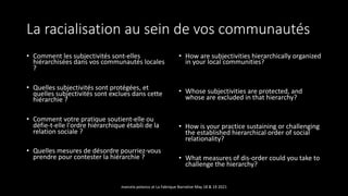 La racialisation au sein de vos communautés
• Comment les subjectivités sont-elles
hiérarchisées dans vos communautés locales
?
• Quelles subjectivités sont protégées, et
quelles subjectivités sont exclues dans cette
hiérarchie ?
• Comment votre pratique soutient-elle ou
défie-t-elle l'ordre hiérarchique établi de la
relation sociale ?
• Quelles mesures de désordre pourriez-vous
prendre pour contester la hiérarchie ?
• How are subjectivities hierarchically organized
in your local communities?
• Whose subjectivities are protected, and
whose are excluded in that hierarchy?
• How is your practice sustaining or challenging
the established hierarchical order of social
relationality?
• What measures of dis-order could you take to
challenge the hierarchy?
marcela polanco at La Fabrique Narrative May 18 & 19 2021
 