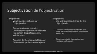 Subjectivation de l'objectivation
• Du produit :
• Vie et identités définies par
l'objet/produit
• Consommation de produits
(théories) qui façonnent les identités
(réputation des professionnels,
validité, etc.)
• Adoption de théories rentables pour
façonner des professionnels réputés
• The product:
• Life and identities defined by the
object/product
• Consumption of products (theories) that
shape identities (professionals’ reputability,
validity, etc.)
• Adopting profitable theories to shape
reputable professionals
marcela polanco at La Fabrique Narrative May 18 & 19 2021
 