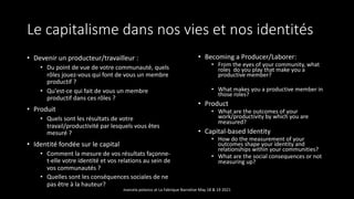 Le capitalisme dans nos vies et nos identités
• Devenir un producteur/travailleur :
• Du point de vue de votre communauté, quels
rôles jouez-vous qui font de vous un membre
productif ?
• Qu'est-ce qui fait de vous un membre
productif dans ces rôles ?
• Produit
• Quels sont les résultats de votre
travail/productivité par lesquels vous êtes
mesuré ?
• Identité fondée sur le capital
• Comment la mesure de vos résultats façonne-
t-elle votre identité et vos relations au sein de
vos communautés ?
• Quelles sont les conséquences sociales de ne
pas être à la hauteur?
• Becoming a Producer/Laborer:
• From the eyes of your community, what
roles do you play that make you a
productive member?
• What makes you a productive member in
those roles?
• Product
• What are the outcomes of your
work/productivity by which you are
measured?
• Capital-based Identity
• How do the measurement of your
outcomes shape your identity and
relationships within your communities?
• What are the social consequences or not
measuring up?
marcela polanco at La Fabrique Narrative May 18 & 19 2021
 