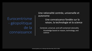 Eurocentrisme
- géopolitique
de la
connaissance
Une rationalité centrée, universelle et
autonome
Une connaissance fondée sur la
raison, la technologie et la science
• Centered, universal, and self-contained rationality
• Knowledge based on reason, technology, and
science
marcela polanco at La Fabrique Narrative May 18 & 19 2021
 