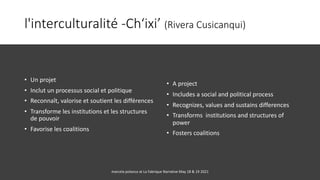 l'interculturalité -Ch‘ixi’ (Rivera Cusicanqui)
• Un projet
• Inclut un processus social et politique
• Reconnaît, valorise et soutient les différences
• Transforme les institutions et les structures
de pouvoir
• Favorise les coalitions
• A project
• Includes a social and political process
• Recognizes, values and sustains differences
• Transforms institutions and structures of
power
• Fosters coalitions
marcela polanco at La Fabrique Narrative May 18 & 19 2021
 