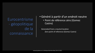 Eurocentrisme
- géopolitique
de la
connaissance
• Généré à partir d'un endroit neutre
• Point de référence zéro (Gomez
Castro)
• Generated from a neutral location
• Zero point of reference (Gomez Castro)
marcela polanco at La Fabrique Narrative May 18 & 19 2021
 
