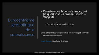 Eurocentrisme
- géopolitique
de la
connaissance
• Qu'est-ce que la connaissance ; qui
(et quoi) sont les "connaisseurs" --
storycide
• Esthétique et esthétisme
What is knowledge; who (and what) are knowledged -storycide
• Aesthetics and Aesthesis
Lewis Gordon: Decolonial Aesthesis
marcela polanco at La Fabrique Narrative May 18 & 19 2021
 