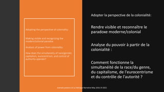 Adopting the perspective of coloniality:
Making visible and recognizing the
modern/colonial paradox
Analysis of power from coloniality:
How does the simultaneity of race/gender,
capitalism, eurocentrism, and control of
authority operate?
Adopter la perspective de la colonialité:
Rendre visible et reconnaître le
paradoxe moderne/colonial
Analyse du pouvoir à partir de la
colonialité :
Comment fonctionne la
simultanéité de la race/du genre,
du capitalisme, de l'eurocentrisme
et du contrôle de l'autorité ?
marcela polanco at La Fabrique Narrative May 18 & 19 2021
 