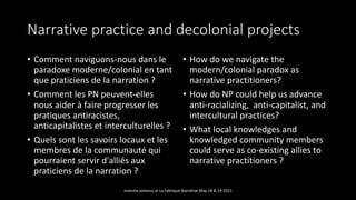 Narrative practice and decolonial projects
• Comment naviguons-nous dans le
paradoxe moderne/colonial en tant
que praticiens de la narration ?
• Comment les PN peuvent-elles
nous aider à faire progresser les
pratiques antiracistes,
anticapitalistes et interculturelles ?
• Quels sont les savoirs locaux et les
membres de la communauté qui
pourraient servir d'alliés aux
praticiens de la narration ?
• How do we navigate the
modern/colonial paradox as
narrative practitioners?
• How do NP could help us advance
anti-racializing, anti-capitalist, and
intercultural practices?
• What local knowledges and
knowledged community members
could serve as co-existing allies to
narrative practitioners ?
marcela polanco at La Fabrique Narrative May 18 & 19 2021
 