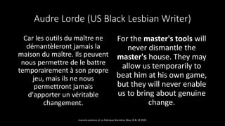 Audre Lorde (US Black Lesbian Writer)
Car les outils du maître ne
démantèleront jamais la
maison du maître. Ils peuvent
nous permettre de le battre
temporairement à son propre
jeu, mais ils ne nous
permettront jamais
d'apporter un véritable
changement.
For the master's tools will
never dismantle the
master's house. They may
allow us temporarily to
beat him at his own game,
but they will never enable
us to bring about genuine
change.
marcela polanco at La Fabrique Narrative May 18 & 19 2021
 