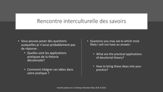 Rencontre interculturelle des savoirs
• Vous pouvez poser des questions
auxquelles je n'aurai probablement pas
de réponse :
• Quelles sont les applications
pratiques de la théorie
décoloniale?
• Comment intégrer ces idées dans
votre pratique ?
• Questions you may ask to which most
likely I will not have an answer:
• What are the practical applications
of decolonial theory?
• How to bring these ideas into your
practice?
marcela polanco at La Fabrique Narrative May 18 & 19 2021
 