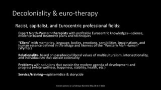 Decoloniality & euro-therapy
• Racist, capitalist, and Eurocentric professional fields:
Expert North-Western therapists with profitable Eurocentric knowledges—science,
evidence-based treatment plans and techniques
“Client” with memories, language, bodies, emotions, sensibilities, imaginations, and
human essence defined in the image and likeness of the “Western Man-Human”
(Wynter)
Relationality- based on paradoxical liberal values of multiculturalism, intersectionality,
and individualism that sustain coloniality
Problems with solutions that sustain the modern agenda of development and
progress (white wellness, happiness, stability, health, etc.)
Service/training—epistemidice & storycide
marcela polanco at La Fabrique Narrative May 18 & 19 2021
 