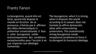 Frantz Fanon
La bourgeoisie, quand elle est
forte, quand elle dispose le
monde en fonction de sa
puissance, n'hésite pas à affirmer
des idées démocratiques à
prétention universalisante. Il faut
à cette bourgeoisie solide
économiquement des conditions
exceptionnelles pour l'acculer à ne
pas respecter son idéologie
humaniste.
The bourgeoisie, when it is strong,
when it disposes the world
according to its power, does not
hesitate to affirm democratic
ideas with universalizing
pretensions. This economically
strong bourgeoisie needs
exceptional conditions to force it
to disregard its humanist ideology.
marcela polanco at La Fabrique Narrative May 18 & 19 2021
 