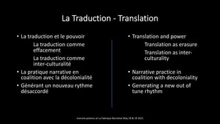 La Traduction - Translation
• La traduction et le pouvoir
La traduction comme
effacement
La traduction comme
inter-culturalité
• La pratique narrative en
coalition avec la décolonialité
• Générant un nouveau rythme
désaccordé
• Translation and power
Translation as erasure
Translation as inter-
culturality
• Narrative practice in
coalition with decoloniality
• Generating a new out of
tune rhythm
marcela polanco at La Fabrique Narrative May 18 & 19 2021
 