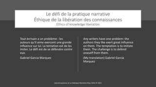 Le défi de la pratique narrative
Éthique de la libération des connaissances
Ethics of knowledge liberation
Tout écrivain a un problème : les
auteurs qu'il aime exercent une grande
influence sur lui. La tentation est de les
imiter. Le défi est de se défendre contre
eux.
Gabriel Garcia Marquez
Any writers have one problem: the
authors they like exert great influence
on them. The temptation is to imitate
them. The challenge is to defend
oneself from them.
(My translation) Gabriel Garcia
Marquez
marcela polanco at La Fabrique Narrative May 18 & 19 2021
 
