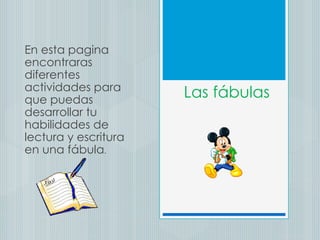 Las fábulas En esta pagina encontraras diferentes actividades para que puedas desarrollar tu habilidades de lectura y escritura en una fábula . 