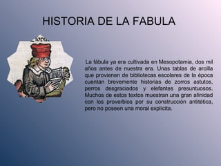 HISTORIA DE LA FABULA
La fábula ya era cultivada en Mesopotamia, dos mil
años antes de nuestra era. Unas tablas de arcilla
que provienen de bibliotecas escolares de la época
cuentan brevemente historias de zorros astutos,
perros desgraciados y elefantes presuntuosos.
Muchos de estos textos muestran una gran afinidad
con los proverbios por su construcción antitética,
pero no poseen una moral explícita.
 