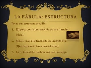 LA FÁBULA: ESTRUCTURA
Posee una estructura sencilla:
1. Empieza con la presentación de una situación
inicial.
2. Sigue con el planteamiento de un problema
(Que puede o no tener una solución).
3. La historia debe finalizar con una moraleja.
 