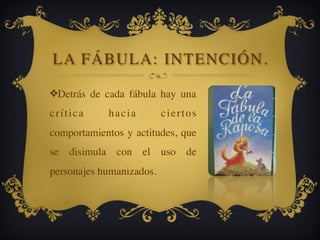 LA FÁBULA: INTENCIÓN.
❖Detrás de cada fábula hay una
crítica hacia ciertos
comportamientos y actitudes, que
se disimula con el uso de
personajes humanizados.
 