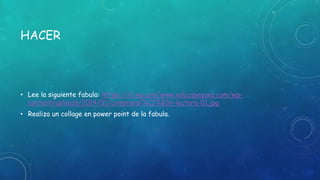 HACER
• Lee la siguiente fabula: https://i2.wp.com/www.educapeques.com/wp-
content/uploads/2014/01/comprensi%C3%B3n-lectora-01.jpg
• Realiza un collage en power point de la fabula.
 