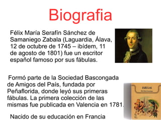 Biografia Félix María Serafín Sánchez de Samaniego Zabala (Laguardia, Álava, 12 de octubre de 1745 – ibídem, 11 de agosto de 1801) fue un escritor español famoso por sus fábulas. Formó parte de la Sociedad Bascongada de Amigos del País, fundada por Peñaflorida, donde leyó sus primeras fábulas. La primera colección de las mismas fue publicada en Valencia en 1781. Nacido de su educación en Francia 