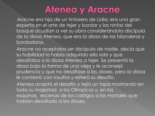 Atenea y Aracne       Aracne era hija de un tintorero de Lidia; era una gran experta en el arte de tejer y bordar y las ninfas del bosque acudían a ver su obra considerándola discípula de la diosa Atenea, que era la diosa de las hilanderas y bordadoras.     Aracne no aceptaba ser discípula de nadie, decía que su habilidad la había adquirido ella sola y que desafiaba a la diosa Atenea a tejer. Se presentó la diosa bajo la forma de una vieja y le aconsejó prudencia y que no desafiase a los dioses, pero la diosa le contestó con insultos y reiteró su desafío.     Atenea aceptó el desafío y tejió un tapiz mostrando en toda su majestad  a los Olímpicos y, en las esquinas,  escenas de los castigos a los mortales que habían desafiado a los dioses.     