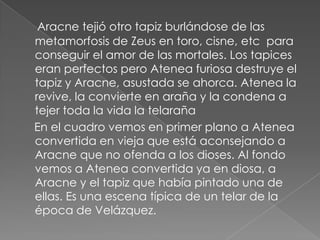 Aracne tejió otro tapiz burlándose de las metamorfosis de Zeus en toro, cisne, etc  para conseguir el amor de las mortales. Los tapices eran perfectos pero Atenea furiosa destruye el tapiz y Aracne, asustada se ahorca. Atenea la revive, la convierte en araña y la condena a tejer toda la vida la telaraña    En el cuadro vemos en primer plano a Atenea convertida en vieja que está aconsejando a Aracne que no ofenda a los dioses. Al fondo vemos a Atenea convertida ya en diosa, a Aracne y el tapiz que había pintado una de ellas. Es una escena típica de un telar de la época de Velázquez.