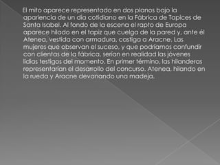      El mito aparece representado en dos planos bajo la apariencia de un día cotidiano en la Fábrica de Tapices de Santa Isabel. Al fondo de la escena el rapto de Europa aparece hilado en el tapiz que cuelga de la pared y, ante él Atenea, vestida con armadura, castiga a Aracne. Las mujeres que observan el suceso, y que podríamos confundir con clientas de la fábrica, serían en realidad las jóvenes lidias testigos del momento. En primer término, las hilanderas representarían el desarrollo del concurso. Atenea, hilando en la rueda y Aracne devanando una madeja.
