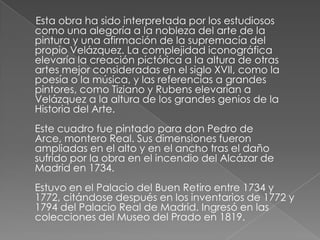      Esta obra ha sido interpretada por los estudiosos como una alegoría a la nobleza del arte de la pintura y una afirmación de la supremacía del propio Velázquez. La complejidad iconográfica elevaría la creación pictórica a la altura de otras artes mejor consideradas en el siglo XVII, como la poesía o la música, y las referencias a grandes pintores, como Tiziano y Rubens elevarían a Velázquez a la altura de los grandes genios de la Historia del Arte.Este cuadro fue pintado para don Pedro de Arce, montero Real. Sus dimensiones fueron ampliadas en el alto y en el ancho tras el daño sufrido por la obra en el incendio del Alcázar de Madrid en 1734.Estuvo en el Palacio del Buen Retiro entre 1734 y 1772, citándose después en los inventarios de 1772 y 1794 del Palacio Real de Madrid. Ingresó en las colecciones del Museo del Prado en 1819.