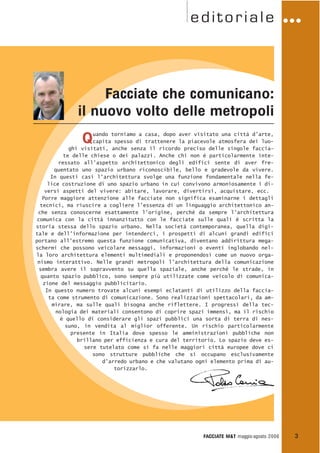 editoriale
Quando torniamo a casa, dopo aver visitato una città d’arte,
capita spesso di trattenere la piacevole atmosfera dei luo-
ghi visitati, anche senza il ricordo preciso delle singole faccia-
te delle chiese o dei palazzi. Anche chi non è particolarmente inte-
ressato all’aspetto architettonico degli edifici sente di aver fre-
quentato uno spazio urbano riconoscibile, bello e gradevole da vivere.
In questi casi l’architettura svolge una funzione fondamentale nella fe-
lice costruzione di uno spazio urbano in cui convivono armoniosamente i di-
versi aspetti del vivere: abitare, lavorare, divertirsi, acquistare, ecc.
Porre maggiore attenzione alle facciate non significa esaminarne i dettagli
tecnici, ma riuscire a cogliere l’essenza di un linguaggio architettonico an-
che senza conoscerne esattamente l’origine, perché da sempre l’architettura
comunica con la città innanzitutto con le facciate sulle quali è scritta la
storia stessa dello spazio urbano. Nella società contemporanea, quella digi-
tale e dell’informazione per intenderci, i prospetti di alcuni grandi edifici
portano all’estremo questa funzione comunicativa, diventano addirittura mega-
schermi che possono veicolare messaggi, informazioni o eventi inglobando nel-
la loro architettura elementi multimediali e proponendosi come un nuovo orga-
nismo interattivo. Nelle grandi metropoli l’architettura della comunicazione
sembra avere il sopravvento su quella spaziale, anche perché le strade, in
quanto spazio pubblico, sono sempre più utilizzate come veicolo di comunica-
zione del messaggio pubblicitario.
In questo numero trovate alcuni esempi eclatanti di utilizzo della faccia-
ta come strumento di comunicazione. Sono realizzazioni spettacolari, da am-
mirare, ma sulle quali bisogna anche riflettere. I progressi della tec-
nologia dei materiali consentono di coprire spazi immensi, ma il rischio
è quello di considerare gli spazi pubblici una sorta di terra di nes-
suno, in vendita al miglior offerente. Un rischio particolarmente
presente in Italia dove spesso le amministrazioni pubbliche non
brillano per efficienza e cura del territorio. Lo spazio deve es-
sere tutelato come si fa nelle maggiori città europee dove ci
sono strutture pubbliche che si occupano esclusivamente
d’arredo urbano e che valutano ogni elemento prima di au-
torizzarlo.
FACCIATE M&T maggio·agosto 2006 3
G G G
Facciate che comunicano:
il nuovo volto delle metropoli
 