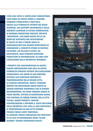 FACCIATE M&T maggio·agosto 2006 7 G G G
C’ERA UNA VOLTA IL CARTELLONE PUBBLICITARIO.
OGGI SONO GLI EDIFICI STESSI A LANCIARE
MESSAGGI PUBBLICITARI E NON SOLO.
GRAZIE ALLE POSSIBILITÀ OFFERTE DAI NUOVI
MATERIALI, DAI SUPPORTI INFORMATICI E DALLE
SORGENTI LUMINOSE DI ULTIMA GENERAZIONE,
SI POSSONO PROGETTARE FACCIATE, DEFINITE
“MEDIATICHE”, CHE SONO MOLTO PIÙ DI UN
SEMPLICE SUPPORTO PER UN’AFFISSIONE.
SI TRATTA DI VERI E PROPRI MEZZI DI
COMUNICAZIONE CHE STANNO RIMETTENDO IN
DISCUSSIONE IL CONCETTO STESSO DI EDIFICIO.
UN MUSEO, UN PALAZZO D’UFFICI, UN
GRATTACIELO, OGGI POSSONO DIVENTARE
PRODUTTORI DI INFORMAZIONI, IN LINEA CON
L’EVOLUZIONE DELLA METROPOLI MODERNA.
I PROGETTI CHE DOCUMENTIAMO IN QUESTE
PAGINE TESTIMONIANO NON SOLO DI NUOVE
POSSIBILITÀ CREATIVE OFFERTE DALL’EVOLUZIONE
TECNOLOGICA, MA ANCHE DI UNA RISPOSTA
EFFICACE ALLE CONTINUE ESIGENZE DI
TRASFORMAZIONE DELLE GRANDI CITTÀ.
LE FACCIATE MEDIATICHE, INFATTI, POSSONO
SERVIRE PER RECUPERARE VECCHI EDIFICI DI
GRANDI PERIFERIE INDUSTRIALI CHE SI STANNO
RICONVERTENDO, MA SONO PRESENTI ANCHE IN
PIENO CENTRO, OPPURE IN COSTRUZIONI NUOVE,
CHE PUNTANO AD ESSERE SIMBOLI DELLA CITTÀ
FUTURA. QUESTI PROGETTI, INOLTRE,
CONTRIBUISCONO A DEFINIRE IL VOLTO NOTTURNO
DELLE METROPOLI CHE, CON LA LUCE ARTIFICIALE,
SI TRASFORMANO IN UNA CITTÀ DIVERSA,
FRUIBILE SENZA LIMITI TEMPORALI.
GLI SCENARI URBANI IMMAGINATI GIÀ VENT’ANNI
FA IN FILM DI FANTASCIENZA COME “BLADE
RUNNER” STANNO DIVENTANDO REALTÀ.
 